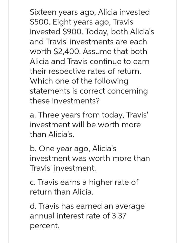 Sixteen years ago, Alicia invested
$500. Eight years ago, Travis
invested $900. Today, both Alicia's
and Travis' investments are each
worth $2,400. Assume that both
Alicia and Travis continue to earn
their respective rates of return.
Which one of the following
statements is correct concerning
these investments?
a. Three years from today, Travis'
investment will be worth more
than Alicia's.
b. One year ago, Alicia's
investment was worth more than
Travis' investment.
c. Travis earns a higher rate of
return than Alicia.
d. Travis has earned an average
annual interest rate of 3.37
percent.