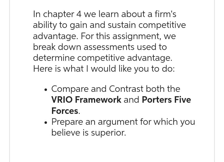 In chapter 4 we learn about a firm's
ability to gain and sustain competitive
advantage. For this assignment, we
break down assessments used to
determine competitive advantage.
Here is what I would like you to do:
Compare and Contrast both the
VRIO Framework and Porters Five
Forces.
Prepare an argument for which you
believe is superior.