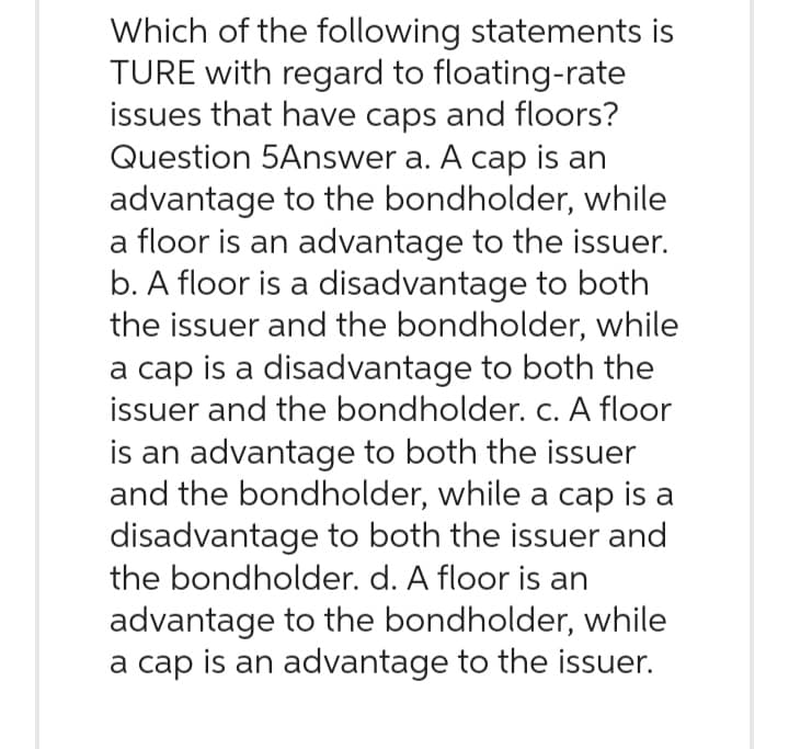 Which of the following statements is
TURE with regard to floating-rate
issues that have caps and floors?
Question 5Answer a. A cap is an
advantage to the bondholder, while
a floor is an advantage to the issuer.
b. A floor is a disadvantage to both
the issuer and the bondholder, while
a cap is a disadvantage to both the
issuer and the bondholder. c. A floor
is an advantage to both the issuer
and the bondholder, while a cap is a
disadvantage to both the issuer and
the bondholder. d. A floor is an
advantage to the bondholder, while
a cap is an advantage to the issuer.