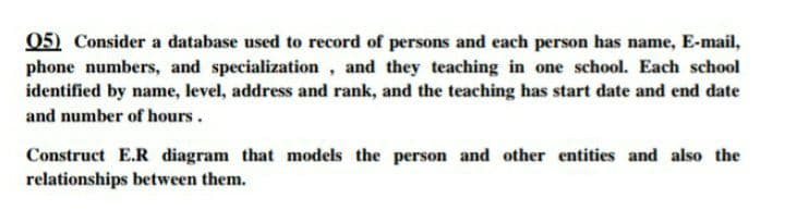 05) Consider a database used to record of persons and each person has name, E-mail,
phone numbers, and specialization, and they teaching in one school. Each school
identified by name, level, address and rank, and the teaching has start date and end date
and number of hours.
Construct E.R diagram that models the person and other entities and also the
relationships between them.
