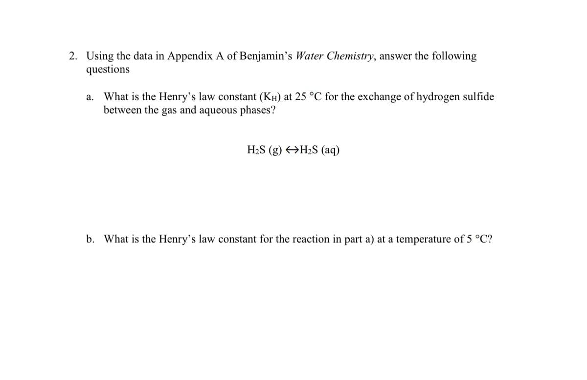 2. Using the data in Appendix A of Benjamin's Water Chemistry, answer the following
questions
a.
What is the Henry's law constant (KH) at 25 °C for the exchange of hydrogen sulfide
between the gas and aqueous phases?
H₂S (g) H₂S (aq)
b. What is the Henry's law constant for the reaction in part a) at a temperature of 5 °C?