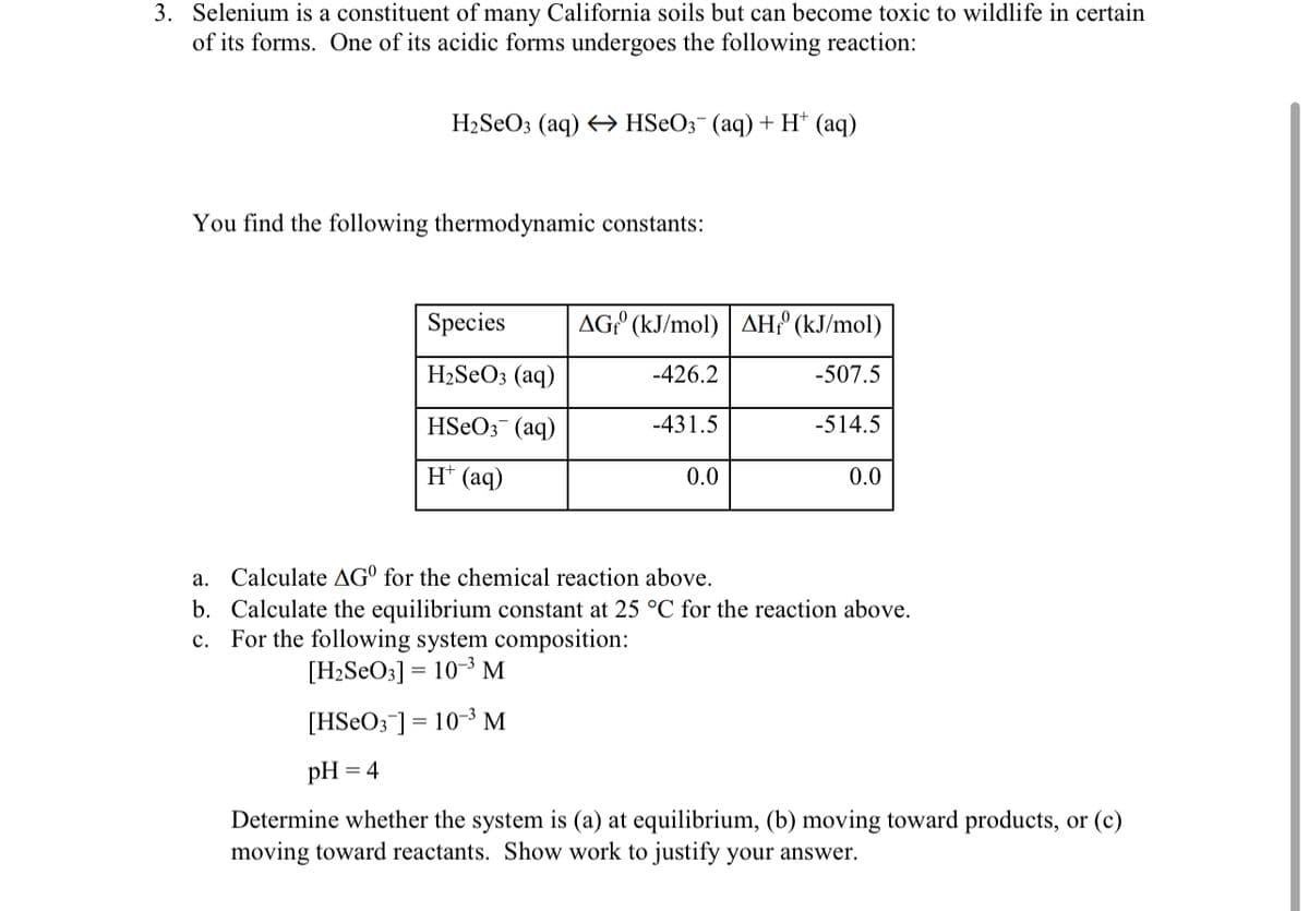 3. Selenium is a constituent of many California soils but can become toxic to wildlife in certain
of its forms. One of its acidic forms undergoes the following reaction:
H₂SeO3 (aq) → HSeO3- (aq) + H+ (aq)
You find the following thermodynamic constants:
Species
H₂SeO3(aq)
HSeO3(aq)
H+ (aq)
AG (kJ/mol) AH (kJ/mol)
-426.2
-507.5
-514.5
[HSeO3 ] = 10-³ M
pH = 4
-431.5
0.0
0.0
a.
Calculate AG for the chemical reaction above.
b. Calculate the equilibrium constant at 25 °C for the reaction above.
c. For the following system composition:
[H₂SeO3] 10-3 M
Determine whether the system is (a) at equilibrium, (b) moving toward products, or (c)
moving toward reactants. Show work to justify your answer.