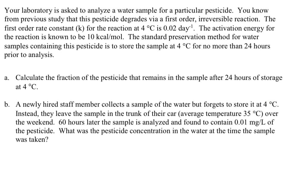 Your laboratory is asked to analyze a water sample for a particular pesticide. You know
from previous study that this pesticide degrades via a first order, irreversible reaction. The
first order rate constant (k) for the reaction at 4 °C is 0.02 day¹. The activation energy for
the reaction is known to be 10 kcal/mol. The standard preservation method for water
samples containing this pesticide is to store the sample at 4 °C for no more than 24 hours
prior to analysis.
Calculate the fraction of the pesticide that remains in the sample after 24 hours of storage
at 4 °C.
b. A newly hired staff member collects a sample of the water but forgets to store it at 4 °C.
Instead, they leave the sample in the trunk of their car (average temperature 35 °C) over
the weekend. 60 hours later the sample is analyzed and found to contain 0.01 mg/L of
the pesticide. What was the pesticide concentration in the water at the time the sample
was taken?