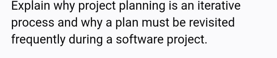 Explain why project planning is an iterative
process and why a plan must be revisited
frequently during a software project.
