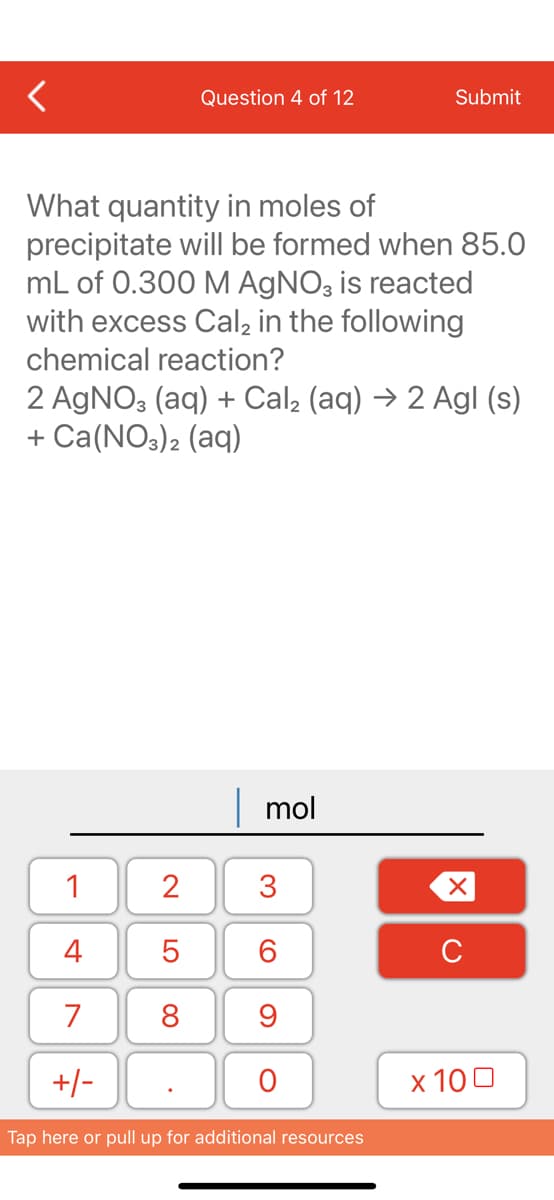 Question 4 of 12
What quantity in moles of
precipitate will be formed when 85.0
mL of 0.300 M AgNO3 is reacted
with excess Cal₂ in the following
chemical reaction?
1
4
7
+/-
2 AgNO3(aq) + Cal₂ (aq) → 2 Agl (s)
+ Ca(NO3)2 (aq)
2
5
8
mol
3
60
Submit
9
O
Tap here or pull up for additional resources
XU
x 100