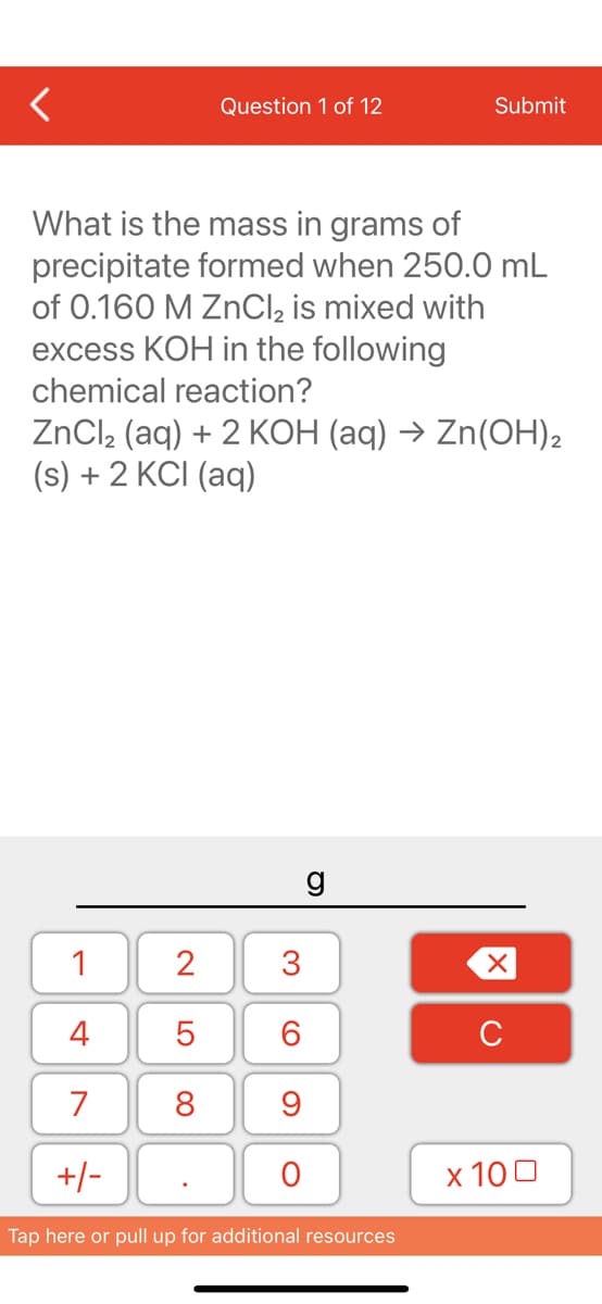 Question 1 of 12
What is the mass in grams of
precipitate formed when 250.0 mL
of 0.160 M ZnCl₂ is mixed with
excess KOH in the following
chemical reaction?
1
4
7
+/-
ZnCl₂ (aq) + 2 KOH (aq) → Zn(OH)2
(s) + 2 KCI (aq)
2
5
8
3
60
9
O
Submit
g
Tap here or pull up for additional resources
XU
x 100