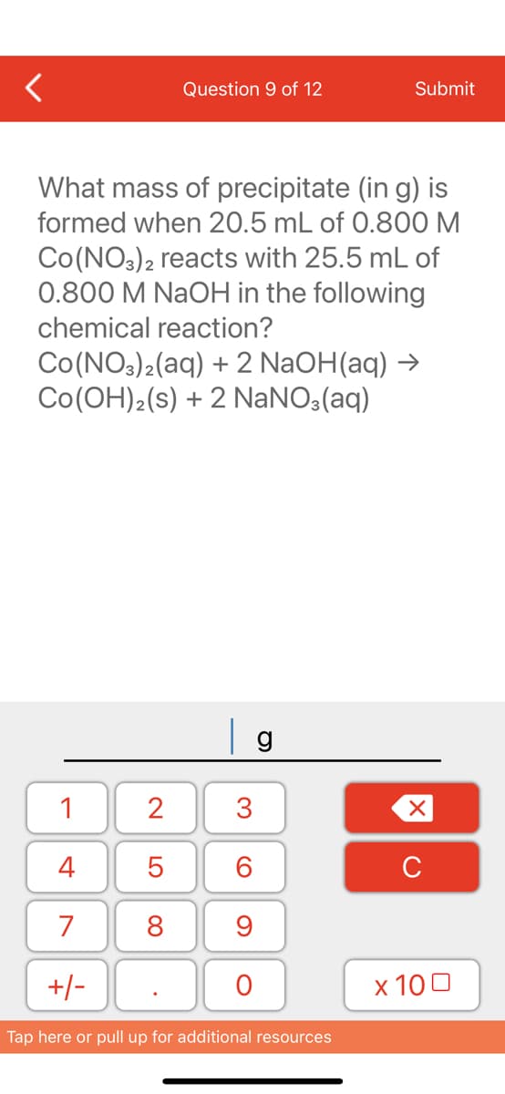 Question 9 of 12
What mass of precipitate (in g) is
formed when 20.5 mL of 0.800 M
Co (NO3)2 reacts with 25.5 mL of
0.800 M NaOH in the following
chemical reaction?
1
4
7
+/-
Co(NO3)2(aq) + 2NaOH(aq) →
CO(OH)2 (s) + 2 NaNO3(aq)
2
5
8
g
3
60
Submit
9
O
Tap here or pull up for additional resources
XU
x 100