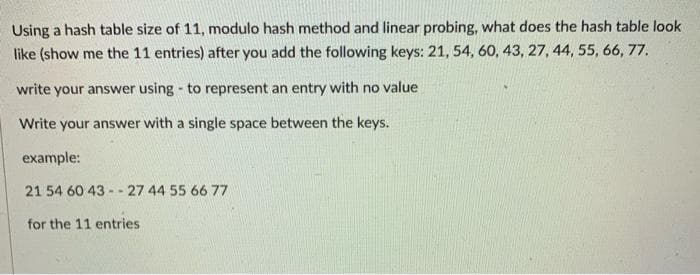 Using a hash table size of 11, modulo hash method and linear probing, what does the hash table look
like (show me the 11 entries) after you add the following keys: 21, 54, 60, 43, 27, 44, 55, 66, 77.
write your answer using - to represent an entry with no value
Write your answer with a single space between the keys.
example:
21 54 60 43 - - 27 44 55 66 77
for the 11 entries
