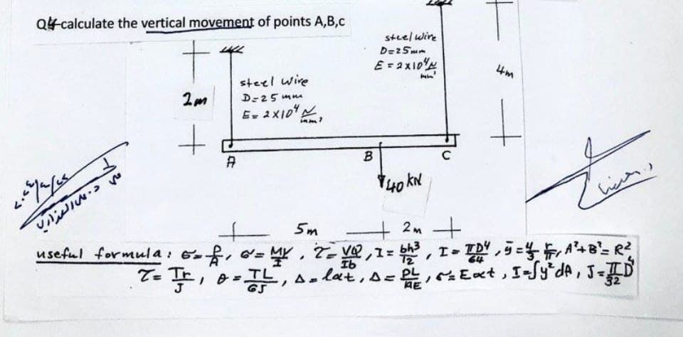 2m
Q-calculate the vertical movement of points A,B,C
+
steel wire
D=25mm
E= 2×10
steel wire
D=25mm
E = 2×10
4m
+
A
B
علي د. على العذاري
40KN
5m
2m
useful formula: 6=f, 6 = MY, 7=VQ, 1 = bh³, I = TD4, 5 = 1½ FA² + B² = R²
T = Tr, o = TL, solat, D = 2, = Ext, I-Sy²dA, J=D
AE
32
I- TD45=4, A²+B²