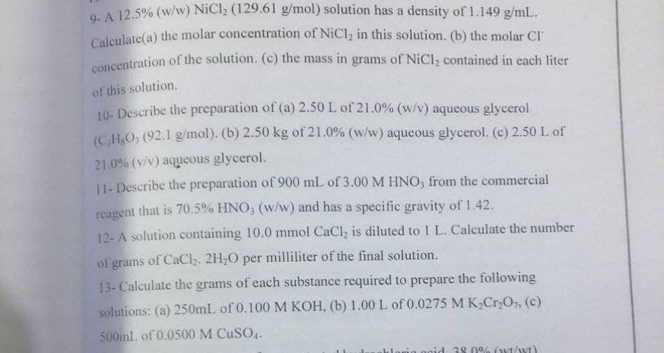 concentration of the solution. (c) the mass in grams of NiCl2 contained in each liter
O. A 12.5% (w/w) NiCl2 (129.6l g/mol) solution has a density of 1.149 g/mL.
Caleulate(a) the molar concentration of NiCl, in this solution. (b) the molar CI
oncentration of the solution. (c) the mass in grams of NiCl, contained in each liter
of this solution.
10- Describe the preparation of (a) 2.50 L of 21.0% (w/v) aqueous glycerol
(C.HO: (92.1 g/mol). (b) 2.50 kg of 21.0% (w/w) aqueous glycerol. (c) 2.50 L of
21.0% (v/v) aqueous glycerol.
U- Describe the preparation of 900 mL of 3.00 M HNO, from the commercial
reagent that is 70.5% HNO, (w/w) and has a specific gravity of 1.42.
12- A solution containing 10.0 mmol CaCl, is diluted to 1 L. Calculate the number
of grams of CaCl2. 2H2O per milliliter of the final solution.
13- Calculate the grams of each substance required to prepare the following
solutions: (a) 250mL of 0.100 M KOH, (b) 1.00 L of 0.0275 M K;Cr,O, (c)
500ml of 0.0500 M CUSO4.
38 0% (wt/wt)
