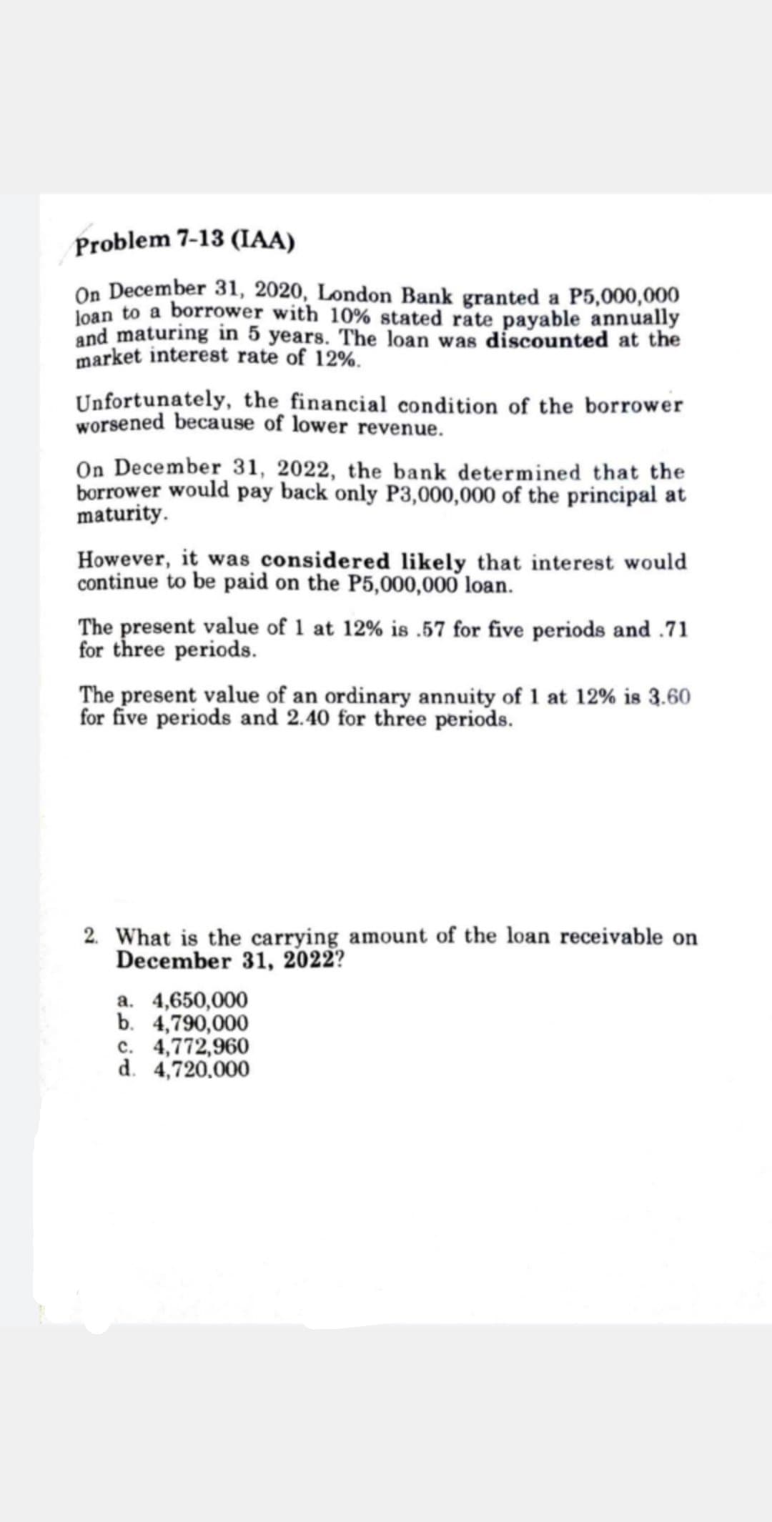 Problem 7-13 (IAA)
On December 31, 2020, London Bank granted a P5,000,000
Joan to a borrower with 10% stated rate payable annually
and maturing in 5 years. The loan was discounted at the
market interest rate of 12%.
Unfortunately, the financial condition of the borrower
worsened because of lower revenue.
On December 31, 2022, the bank determined that the
borrower would pay back only P3,000,000 of the principal at
maturity.
However, it was considered likely that interest would
continue to be paid on the P5,000,000 loan.
The present value of 1 at 12% is .57 for five periods and .71
for three periods.
The present value of an ordinary annuity of 1 at 12% is 3.60
for five periods and 2.40 for three periods.
2. What is the carrying amount of the loan receivable on
December 31, 2022?
a. 4,650,000
b. 4,790,000
c. 4,772,960
d. 4,720.000
