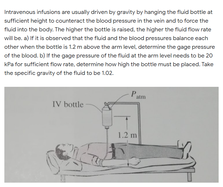 Intravenous infusions are usually driven by gravity by hanging the fluid bottle at
sufficient height to counteract the blood pressure in the vein and to force the
fluid into the body. The higher the bottle is raised, the higher the fluid flow rate
will be. a) If it is observed that the fluid and the blood pressures balance each
other when the bottle is 1.2 m above the arm level, determine the gage pressure
of the blood. b) If the gage pressure of the fluid at the arm level needs to be 20
kPa for sufficient flow rate, determine how high the bottle must be placed. Take
the specific gravity of the fluid to be 1.02.
Patm
IV bottle
1.2 m
