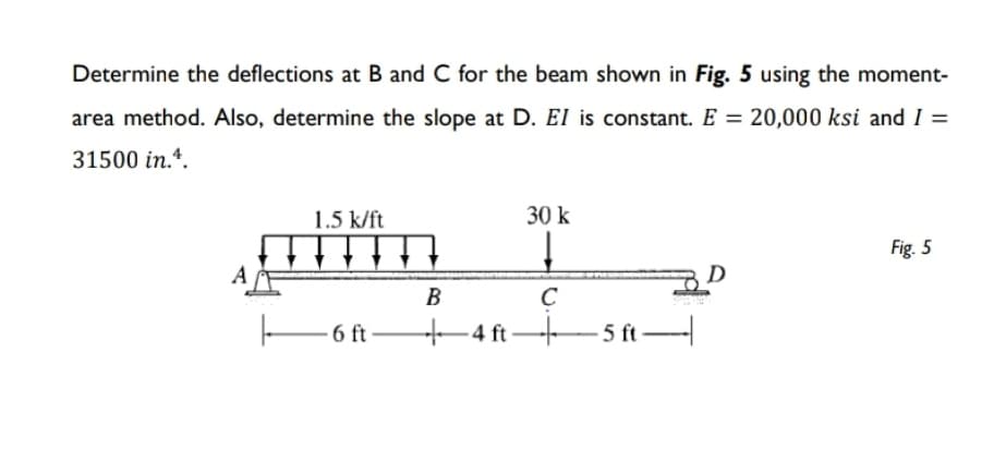 Determine the deflections at B and C for the beam shown in Fig. 5 using the moment-
area method. Also, determine the slope at D. El is constant. E = 20,000 ksi and I =
31500 in.4.
1.5 k/ft
A
B
30 k
↓
C
6ft 4 ft- +5 ft
Fig. 5
D
