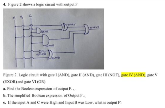 4. Figure 2 shows a logic circuit with output F
Figure 2. Logic circuit with gate I (AND), gate II (AND), gate III (NOT), gate IV (AND), gate V
(EXOR) and gate VI (OR)
a. Find the Boolean expression of output F.
b. The simplified Boolean expression of Output F.
c. If the input A and C were High and Input B was Low, what is output F:
