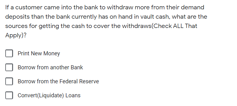If a customer came into the bank to withdraw more from their demand
deposits than the bank currently has on hand in vault cash, what are the
sources for getting the cash to cover the withdraws(Check ALL That
Apply)?
Print New Money
Borrow from another Bank
Borrow from the Federal Reserve
Convert(Liquidate) Loans
