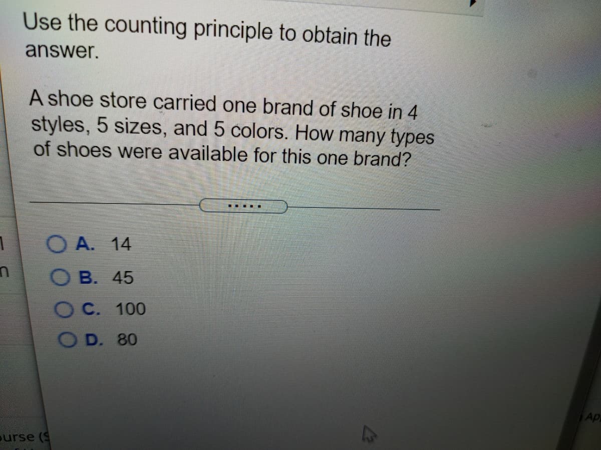 Use the counting principle to obtain the
answer.
A shoe store carried one brand of shoe in 4
styles, 5 sizes, and 5 colors. How many types
of shoes were available for this one brand?
... ..
O A. 14
B.
45
O C. 100
O D. 80
Ap
ourse (S
