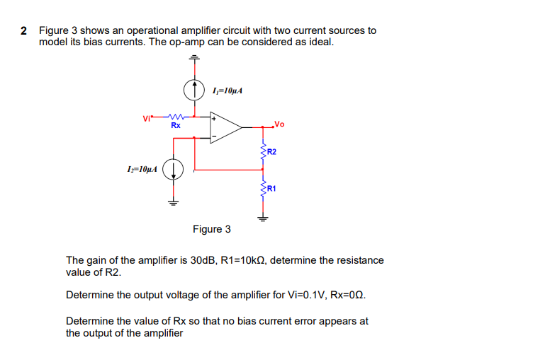 2 Figure 3 shows an operational amplifier circuit with two current sources to
model its bias currents. The op-amp can be considered as ideal.
1,-10µA
Vi
Rx
Vo
R2
I-10µA
R1
Figure 3
The gain of the amplifier is 30dB, R1=10KQ, determine the resistance
value of R2.
Determine the output voltage of the amplifier for Vi=0.1V, Rx=00.
Determine the value of Rx so that no bias current error appears at
the output of the amplifier
