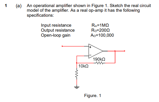 (a) An operational amplifier shown in Figure 1. Sketch the real circuit
model of the amplifier. As a real op-amp it has the following
specifications:
Input resistance
Output resistance
Open-loop gain
Rin=1MQ
Ro=2002
Ao=100,000
190KQ
Figure. 1
