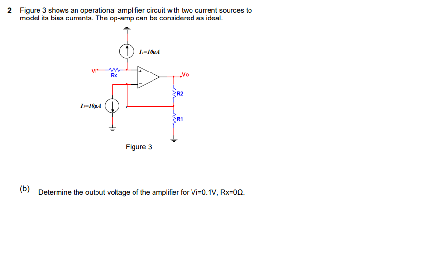 2 Figure 3 shows an operational amplifier circuit with two current sources to
model its bias currents. The op-amp can be considered as ideal.
) !-10µA
Vi*
Rx
Vo
R2
I=10µA
R1
Figure 3
(D) Determine the output voltage of the amplifier for Vi=0.1V, Rx=00.

