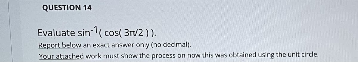 QUESTION 14
Evaluate sin ( cos( 3T/2 ) ).
Report below an exact answer only (no decimal).
Your attached work must show the process on how this was obtained using the unit circle.
