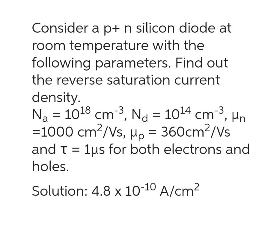 Consider a p+ n silicon diode at
room temperature with the
following parameters. Find out
the reverse saturation current
density.
Na = 10¹8 cm-³, Nd = 10¹4 cm-³, un
=1000 cm2/Vs, Up = 360cm2/s
and T = 1us for both electrons and
holes.
Solution: 4.8 x 10-10 A/cm²