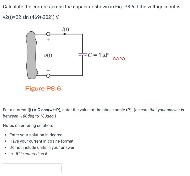 Calculate the current across the capacitor shown in Fig. P8.6 if the voltage input is
v2(t)=22 sin (469t-302°) V
+
v(t)
Figure P8.6
i(t)
C = 1 µF
For a current i(t) = C cos(wt+P), enter the value of the phase angle (P). (be sure that your answer is
between -180deg to 180deg.)
Notes on entering solution:
• Enter your solution in degree
• Have your current in cosine format
• Do not include units in your answer
.ex. 5° is entered as 5