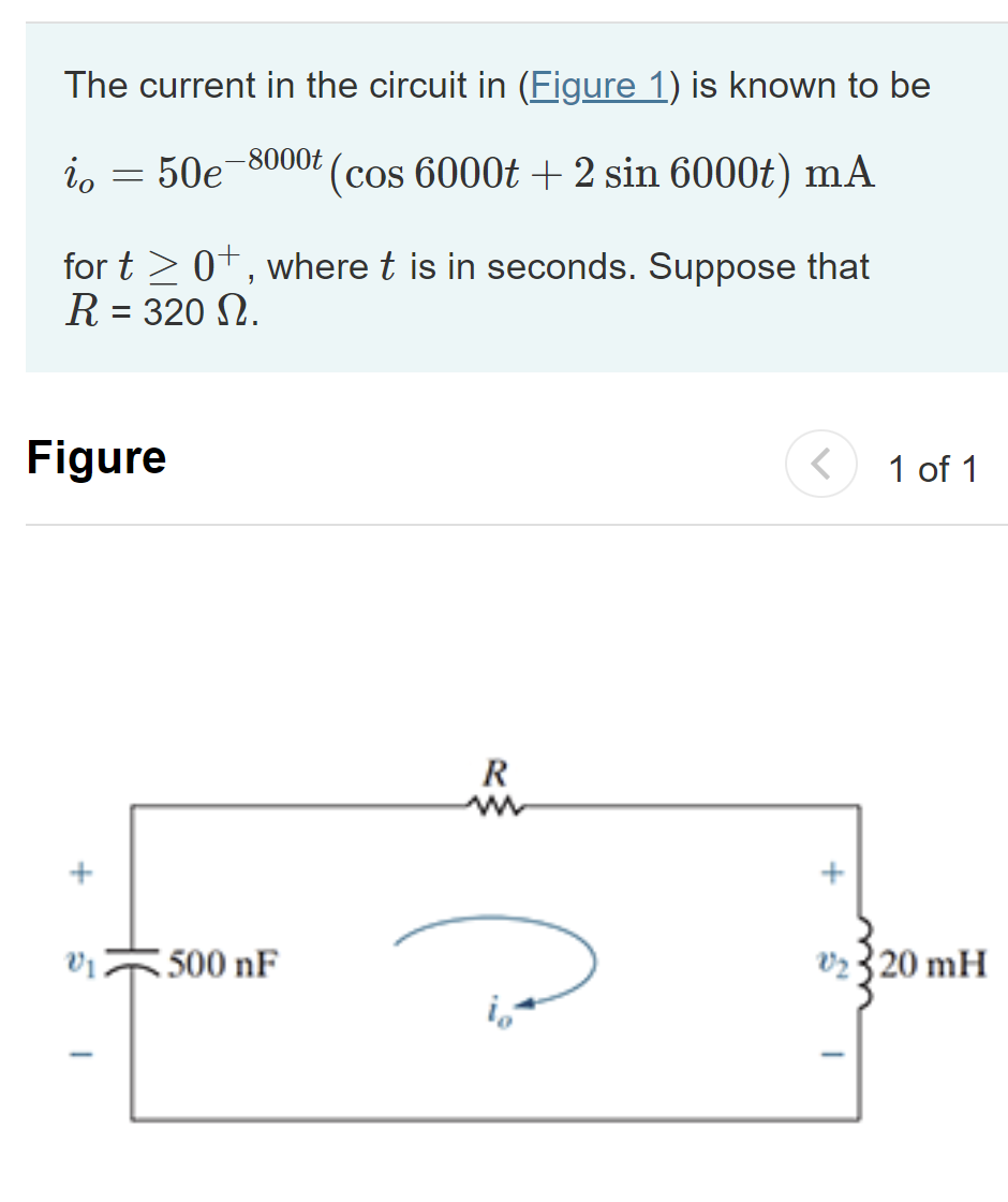 The current in the circuit in (Figure 1) is known to be
-8000t
50e (cos 6000t + 2 sin 6000t) mA
io
=
for t≥ 0+, where t is in seconds. Suppose that
R = 320 N.
Figure
+
V1 500 nF
R
m
+
1 of 1
₂320 mH