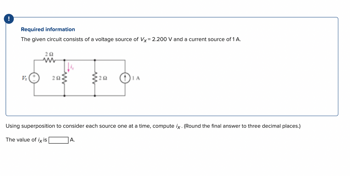 !
Required information
The given circuit consists of a voltage source of Vx= 2.200 V and a current source of 1 A.
Vz
252
ww
202
'2 Ω
A.
1 A
Using superposition to consider each source one at a time, compute ix. (Round the final answer to three decimal places.)
The value of ix is