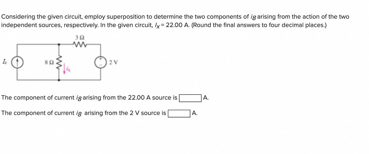 Considering the given circuit, employ superposition to determine the two components of ig arising from the action of the two
independent sources, respectively. In the given circuit, /x = 22.00 A. (Round the final answers to four decimal places.)
392
Ix
892
2 V
The component of current ig arising from the 22.00 A source is
The component of current ig arising from the 2 V source is
A.
A.