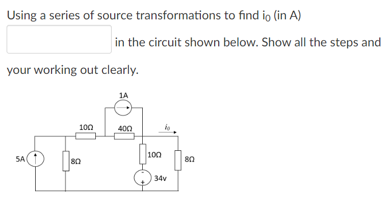 Using a series of source transformations to find io (in A)
your working out clearly.
5A(
|8Ω
in the circuit shown below. Show all the steps and
100
1A
400
100
io
34v
8Ω