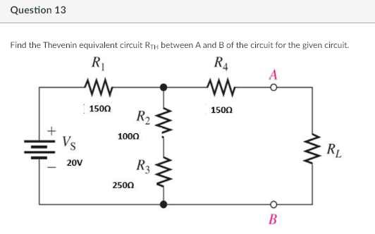 Question 13
Find the Thevenin equivalent circuit RTH between A and B of the circuit for the given circuit.
R4
R₁
www
www
1500
1500
H
Vs
20V
R₂
1000
2500
R3
A
B
www
RL