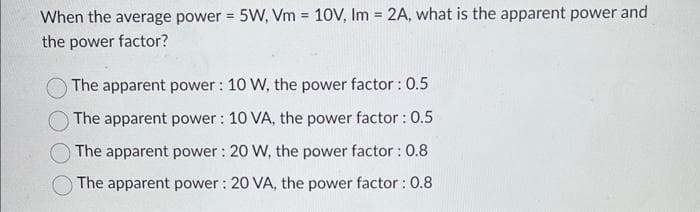 When the average power = 5W, Vm= 10V, Im = 2A, what is the apparent power and
the power factor?
The apparent power: 10 W, the power factor : 0.5
The apparent power: 10 VA, the power factor : 0.5
The apparent power: 20 W, the power factor : 0.8
The apparent power: 20 VA, the power factor : 0.8
