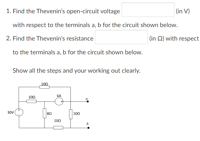 1. Find the Thevenin's open-circuit voltage
with respect to the terminals a, b for the circuit shown below.
2. Find the Thevenin's resistance
to the terminals a, b for the circuit shown below.
Show all the steps and your working out clearly.
30V
100
10Ω
|8Ω
6A
10Ω
100
b
(in V)
(in 2) with respect