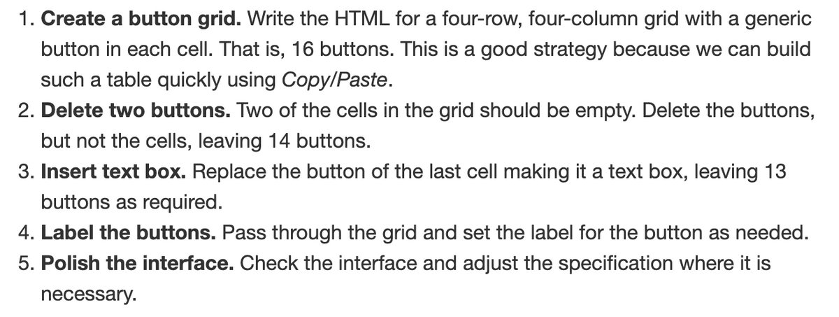 1. Create a button grid. Write the HTML for a four-row, four-column grid with a generic
button in each cell. That is, 16 buttons. This is a good strategy because we can build
such a table quickly using Copy/Paste.
2. Delete two buttons. Two of the cells in the grid should be empty. Delete the buttons,
but not the cells, leaving 14 buttons.
3. Insert text box. Replace the button of the last cell making it a text box, leaving 13
buttons as required.
4. Label the buttons. Pass through the grid and set the label for the button as needed.
5. Polish the interface. Check the interface and adjust the specification where it is
necessary.
