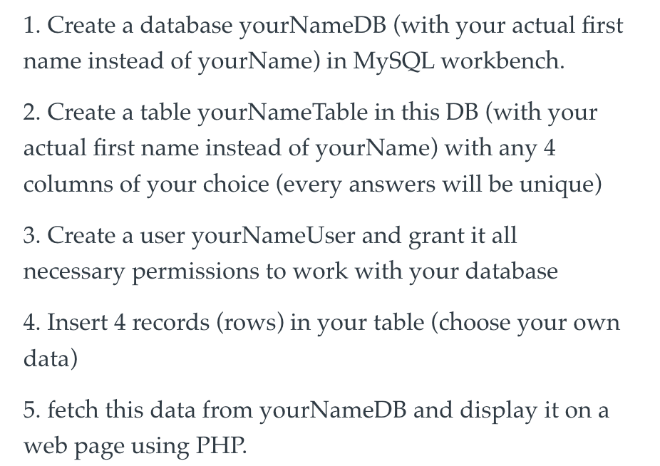 1. Create a database yourNameDB (with your actual first
name instead of yourName) in MySQL workbench.
2. Create a table yourNameTable in this DB (with your
actual first name instead of yourName) with any 4
columns of your choice (every answers will be unique)
3. Create a user yourNameUser and grant it all
necessary permissions to work with your database
4. Insert 4 records (rows) in your table (choose your own
data)
5. fetch this data from yourNameDB and display it on a
web page using PHP.