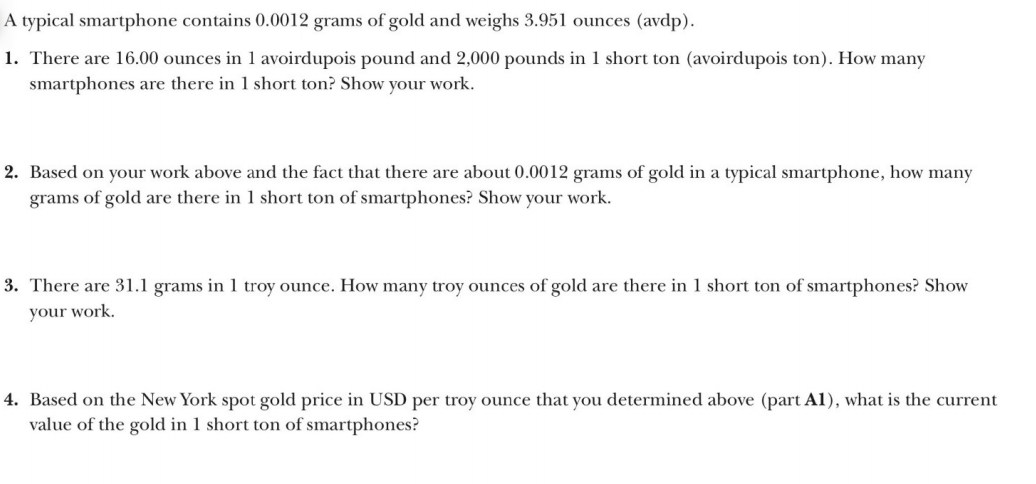 A typical smartphone contains 0.0012 grams of gold and weighs 3.951 ounces (avdp).
1. There are 16.00 ounces in 1 avoirdupois pound and 2,000 pounds in 1 short ton (avoirdupois ton). How many
smartphones are there in 1 short ton? Show your work.
2. Based on your work above and the fact that there are about 0.0012 grams of gold in a typical smartphone, how many
grams of gold are there in 1 short ton of smartphones? Show your work.
3. There are 31.1 grams in 1 troy ounce. How many troy ounces of gold are there in 1 short ton of smartphones? Show
your work.
4. Based on the New York spot gold price in USD per troy ounce that you determined above (part A1), what is the current
value of the gold in 1 short ton of smartphones?

