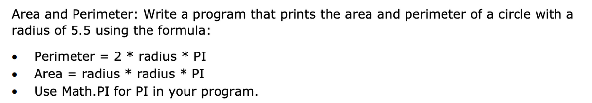 Area and Perimeter: Write a program that prints the area and perimeter of a circle with a
radius of 5.5 using the formula:
Perimeter = 2 * radius * PI
Area
radius * radius * PI
Use Math.PI for PI in your program.
