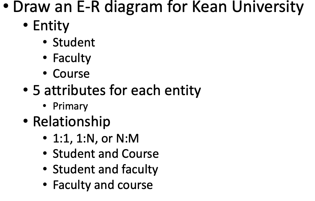• Draw an E-R diagram for Kean University
Entity
●
• Student
• Faculty
●
• Course
• 5 attributes for each entity
Primary
• Relationship
●
1:1, 1:N, or N:M
• Student and Course
• Student and faculty
Faculty and course
●
●