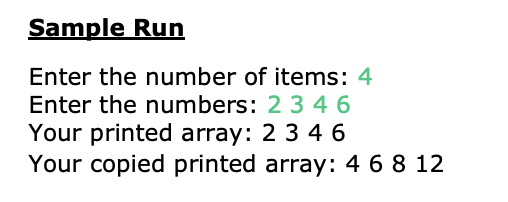 Sample Run
Enter the number of items: 4
Enter the numbers: 2 3 4 6
Your printed array: 2 3 4 6
Your copied printed array: 4 6 8 12
