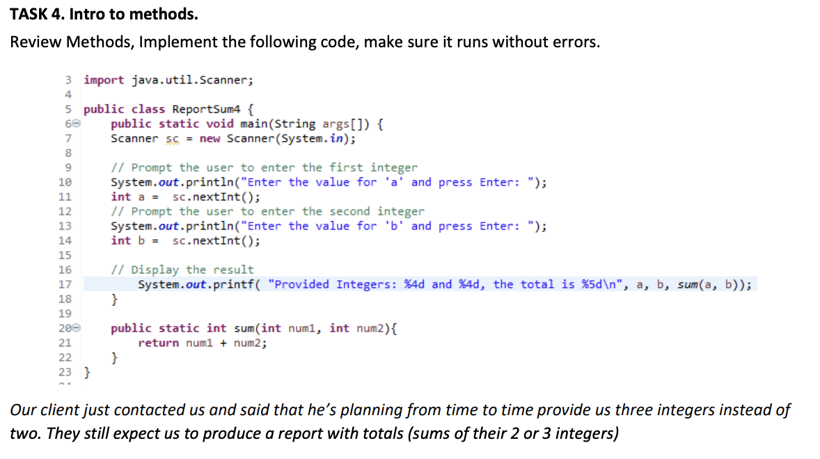 TASK 4. Intro to methods.
Review Methods, Implement the following code, make sure it runs without errors.
3 import java.util.Scanner;
4
5 public class ReportSum4 {
public static void main(String args[]) {
Scanner sc = new Scanner(System.in);
60
7
8
// Prompt the user to enter the first integer
System.out.println("Enter the value for 'a' and press Enter: ");
int a = sc.nextInt();
// Prompt the user to enter the second integer
System.out.println("Enter the value for 'b' and press Enter: ");
int b = sc.nextInt();
10
11
12
13
14
15
// Display the result
System.out.printf( "Provided Integers: %4d and %4d, the total is %5d\n", a, b, sum(a, b));
}
16
17
18
19
public static int sum(int num1, int num2){
return num1 + num2;
200
21
}
23 }
22
Our client just contacted us and said that he's planning from time to time provide us three integers instead of
two. They still expect us to produce a report with totals (sums of their 2 or 3 integers)
