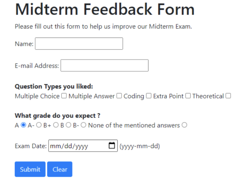 Midterm Feedback Form
Please fill out this form to help us improve our Midterm Exam.
Name:
E-mail Address:
Question Types you liked:
Multiple Choice Multiple Answer Coding Extra Point Theoretical
What grade do you expect?
AOA-OB+ OBO B-O None of the mentioned answers
Exam Date: mm/dd/yyyy
Submit
Clear
(yyyy-mm-dd)