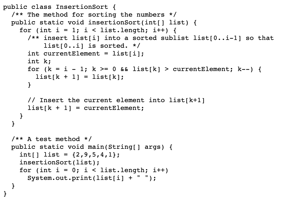 public class InsertionSort {
/** The method for sorting the numbers */
public static void insertionSort(int[] list) {
for (int i = 1; i < list.length; i++) {
/** insert list[i] into a sorted sublist list[0..i-1] so that
list[0..i] is sorted. */
int currentElement = list[i];
int k;
for (k
list[k + 1]
}
1; k >= 0 && list[k] > currentElement; k--) {
list[k];
= i
// Insert the current element into list[k+1]
list[k + 1]
= currentElement;
}
/** A test method */
public static void main(String[] args) {
int[] list =
insertionSort(list);
for (int i = 0; i < list.length; i++)
System.out.print(list[i] + " ");
}
{2,9,5,4,1};
