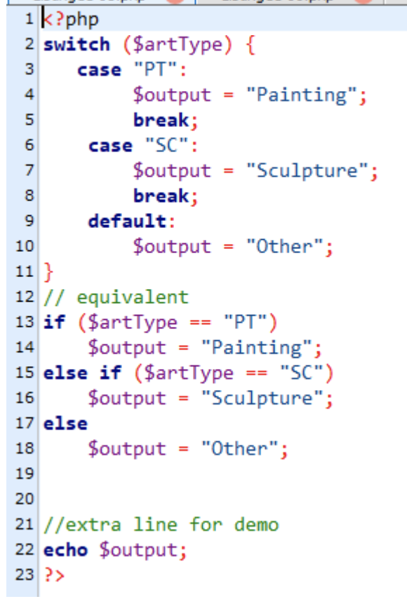 1k?php
2 switch ($artType) {
3
case "PT":
4
5
6
7
$output
break;
case "SC":
$output
break;
$output
8
9
10
11}
12 //
equivalent
13 if ($artType
$output
14
default:
=
=
=
=
"Painting";
"Sculpture";
"Other";
"PT")
"Painting";
15 else if ($artType == "SC")
$output "Sculpture";
16
17 else
18
$output
19
20
"Other";
21//extra line for demo
22 echo $output;
23 ?>