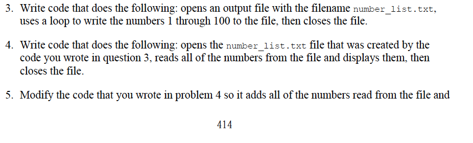 3. Write code that does the following: opens an output file with the filename number_1ist.txt,
uses a loop to write the numbers 1 through 100 to the file, then closes the file.
4. Write code that does the following: opens the number_list.txt file that was created by the
code you wrote in question 3, reads all of the numbers from the file and displays them, then
closes the file.
5. Modify the code that you wrote in problem 4 so it adds all of the numbers read from the file and
414
