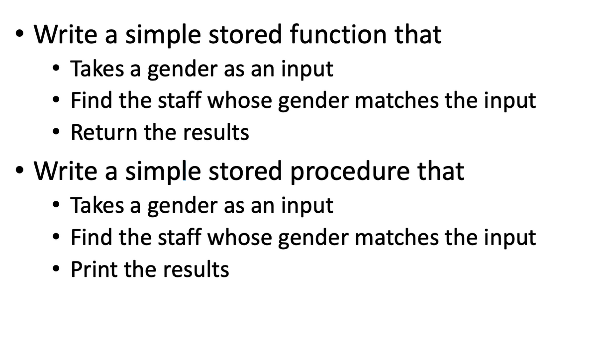 • Write a simple stored function that
Takes a gender as an input
●
Find the staff whose gender matches the input
Return the results
Write a simple stored procedure that
Takes a gender as an input
Find the staff whose gender matches the input
• Print the results
