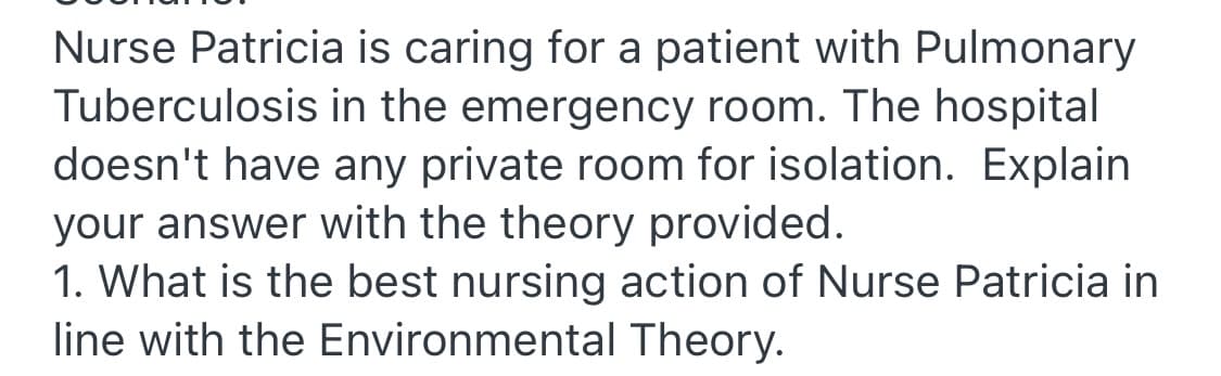 Nurse Patricia is caring for a patient with Pulmonary
Tuberculosis in the emergency room. The hospital
doesn't have any private room for isolation. Explain
your answer with the theory provided.
1. What is the best nursing action of Nurse Patricia in
line with the Environmental Theory.

