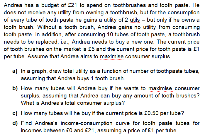 Andrea has a budget of £21 to spend on toothbrushes and tooth paste. He
does not receive any utility from owning a toothbrush, but for the consumption
of every tube of tooth paste he gains a utility of 2 utils – but only if he owns a
tooth brush. Without a tooth brush, Andrea gains no utility from consuming
tooth paste. In addition, after consuming 10 tubes of tooth paste, a toothbrush
needs to be replaced, i.e., Andrea needs to buy a new one. The current price
of tooth brushes on the market is £5 and the current price for tooth paste is £1
per tube. Assume that Andrea aims to maximise consumer surplus.
wwwwwww
a) In a graph, draw total utility as a function of number of toothpaste tubes,
assuming that Andrea buys 1 tooth brush.
b) How many tubes will Andrea buy if he wants to maximise consumer
surplus, assuming that Andrea can buy any amount of tooth brushes?
What is Andrea's total consumer surplus?
c) How many tubes will he buy if the current price is £0.50 per tube?
d) Find Andrea's income-consumption curve for tooth paste tubes for
incomes between £0 and £21, assuming a price of £1 per tube.
