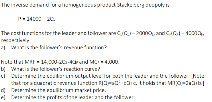 The inverse demand for a homogeneous product Stackelberg duopoly is
P = 14000 – 20.
The cost functions for the leader and follower are C(Q) = 2000Q, and C;(QF) = 4000Q,
respectively.
a) What is the follower's revenue function?
Note that MRF = 14,000-2Q1-4QF and MCF = 4,000.
b) What is the follower's reaction curve?
c) Determine the equilibrium output level for both the leader and the follower. [Note
that for a quadratic revenue function R(Q)=aQ²+bQ+c, it holds that MR(Q)=2aQ+b.]
d) Determine the equilibrium market price.
e) Determine the profits of the leader and the follower.
