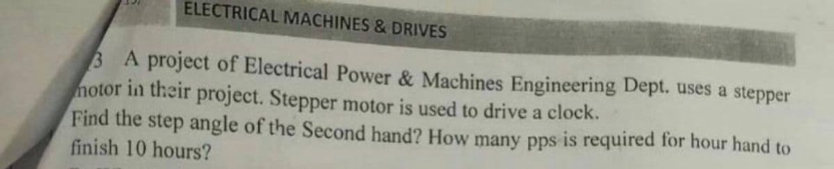 ELECTRICAL MACHINES & DRIVES
3 A project of Electrical Power & Machines Engineering Dept. uses a stepper
notor in their project. Stepper motor is used to drive a clock.
Find the step angle of the Second hand? How many pps is required for hour hand to
finish 10 hours?
