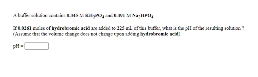 A buffer solution contains 0.345 M KH,PO4 and 0.491 M Na,HPO4-
If 0.0261 moles of hydrobromic acid are added to 225 mL of this buffer, what is the pH of the resulting solution ?
(Assume that the volume change does not change upon adding hydrobromic acid)
pH =
